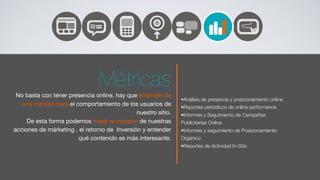 Métricas
 No basta con tener presencia online, hay que entender de
                                                               •Análisis de presencia y posicionamiento online
   una manera clara el comportamiento de los usuarios de       •Reportes periódicos de online performance
                                              nuestro sitio.   •Informes y Seguimiento de Campañas
     De esta forma podemos medir el impacto de nuestras        Publicitarias Online.
acciones de márketing , el retorno de Inversión y entender     •Informes y seguimiento de Posicionamiento
                        qué contenido es más interesante.      Orgánico
                                                               •Reportes de Actividad In-Site.
 