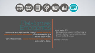 Plataformas
                    Emergentes                                 • Mobile tagging (QR)
                                                                  •Estrategia de campañas online/ofﬂine bridging
Los cambios tecnológicos traen consigo nuevas formas de
interactuar con nuevos dispositivos y con el contenido que        •Creación, diseño e implementación del código.
                                                                  •Creación de Landing pages
                                        les dá razon de ser.
   Con estos cambios , nuevas maneras de hacer negocios        •Realidad aumentada
                                       se inventan a diario.
 