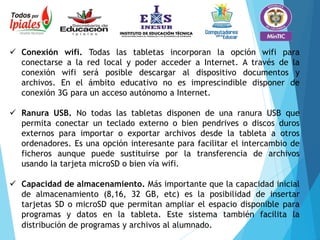  Conexión wifi. Todas las tabletas incorporan la opción wifi para
conectarse a la red local y poder acceder a Internet. A través de la
conexión wifi será posible descargar al dispositivo documentos y
archivos. En el ámbito educativo no es imprescindible disponer de
conexión 3G para un acceso autónomo a Internet.
 Ranura USB. No todas las tabletas disponen de una ranura USB que
permita conectar un teclado externo o bien pendrives o discos duros
externos para importar o exportar archivos desde la tableta a otros
ordenadores. Es una opción interesante para facilitar el intercambio de
ficheros aunque puede sustituirse por la transferencia de archivos
usando la tarjeta microSD o bien vía wifi.
 Capacidad de almacenamiento. Más importante que la capacidad inicial
de almacenamiento (8,16, 32 GB, etc) es la posibilidad de insertar
tarjetas SD o microSD que permitan ampliar el espacio disponible para
programas y datos en la tableta. Este sistema también facilita la
distribución de programas y archivos al alumnado.
 