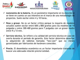  Autonomía de la batería. Es un parámetro importante en la elección si
se tiene en cuenta un uso intensivo en el marco de una metodología de
proyectos. Suele oscilar entre 4 y 10 horas.
 Peso y grosor. No es un factor crítico porque la mayoría de modelos
actuales suelen oscilar entre 600 y 800 gramos para los modelos de 10
pulgadas y entre 300-400 gramos para 7 pulgadas con un grosor medio
entre 9 y 13 mm.
 Servicio técnico. Se refiere a la calidad del servicio técnico en caso de
avería durante el periodo de garantía. Este factor determina desechar
la adquisición de tabletas llamadas “low-cost” que no vienen
garantizadas por fabricantes de hardware conocidos.
 Precio. El desembolso económico es un factor importante tratando de
buscar una adecuada relación precio/calidad.
 