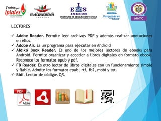 LECTORES
 Adobe Reader. Permite leer archivos PDF y además realizar anotaciones
en ellos.
 Adobe Air. Es un programa para ejecutar en Android
 Aldiko Book Reader. Es uno de los mejores lectores de ebooks para
Android. Permite organizar y acceder a libros digitales en formato ebook.
Reconoce los formatos epub y pdf.
 FB Reader. Es otro lector de libros digitales con un funcionamiento simple
y fiable. Admite los formatos epub, rtf, fb2, mobi y txt.
 Bidi. Lector de códigos QR.
 