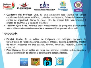  Cuaderno del Profesor Lite. Es una aplicación que facilita las tareas
cotidianas del docente: calificar, controlar la asistencia, fichas del alumnado,
copias de seguridad, diario de clase, etc. La versión Lite solo permite 2
grupos de alumnos y 2 tipos de informes.
 Tesiknet Quiz Free. Permite crear cuestionarios de preguntas y respuestas
sobre el tema deseado tanto en local como en línea para el alumnado.
FOTOGRAFÍA
 PicsArt Studio. Es un editor de imágenes con múltiples opciones de
tratamiento de fotos: máscaras, collages, marcos, bordes, pegatinas, efectos
de texto, imágenes de arte gráfico, rótulos, recortes, rotación, ajuste de
color, etc.
 Pixlr Express. Es un editor de fotos que permite recortar, redimensionar y
aplicar un montón de efectos y bordes para personalizarlas.
 