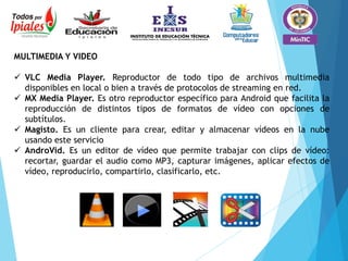 MULTIMEDIA Y VIDEO
 VLC Media Player. Reproductor de todo tipo de archivos multimedia
disponibles en local o bien a través de protocolos de streaming en red.
 MX Media Player. Es otro reproductor específico para Android que facilita la
reproducción de distintos tipos de formatos de vídeo con opciones de
subtítulos.
 Magisto. Es un cliente para crear, editar y almacenar vídeos en la nube
usando este servicio
 AndroVid. Es un editor de vídeo que permite trabajar con clips de vídeo:
recortar, guardar el audio como MP3, capturar imágenes, aplicar efectos de
vídeo, reproducirlo, compartirlo, clasificarlo, etc.
 