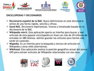 ENCICLOPEDIAS Y DICCIONARIOS
 Diccionario español de la RAE. Busca definiciones en este diccionario
online de una forma rápida, sencilla y eficaz.
 Good RAE. Diccionario hipertextual, inverso y lematizado basado en el
diccionario de la RAE.
 Wikipedia móvil. Esta aplicación aporta un interfaz para buscar y leer
artículos de esta popular enciclopedia en línea con más de 20 millones de
entradas en 280 idiomas. Admite guardar los artículos para leerlos más
tarde sin conexión.
 Wapedia. Es un interfaz para la búsqueda y lectura de artículos en
Wikipedia y otras wikis alternativas.
 Wikihood. Esta aplicación analiza la posición geográfica actual del sensor
GPS para extraer artículos de Wikipedia relacionados con esa zona.
 