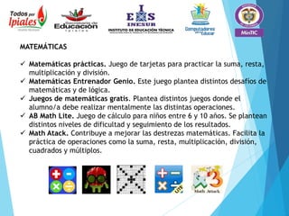 MATEMÁTICAS
 Matemáticas prácticas. Juego de tarjetas para practicar la suma, resta,
multiplicación y división.
 Matemáticas Entrenador Genio. Este juego plantea distintos desafíos de
matemáticas y de lógica.
 Juegos de matemáticas gratis. Plantea distintos juegos donde el
alumno/a debe realizar mentalmente las distintas operaciones.
 AB Math Lite. Juego de cálculo para niños entre 6 y 10 años. Se plantean
distintos niveles de dificultad y seguimiento de los resultados.
 Math Atack. Contribuye a mejorar las destrezas matemáticas. Facilita la
práctica de operaciones como la suma, resta, multiplicación, división,
cuadrados y múltiplos.
 