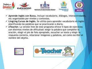  Aprende inglés con Bussu. Incluye vocabulario, diálogos, interactividades,
etc organizados por niveles y contextos.
 LingLing Cursos de Inglés. Se utiliza para aprender vocabulario en inglés
planificando las palabras que se practicarán a diario.
 eTeacher. La versión free de este programa ofrece 5 tipos de ejercicios
con distintos niveles de dificultad: elegir la palabra que complete la
oración, elegir el pie de foto apropiado, escuchar un texto y elegir la
respuesta correcta, relacionar imágenes y palabras, así como escribir el
nombre del objeto.
 
