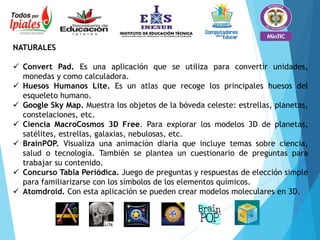 NATURALES
 Convert Pad. Es una aplicación que se utiliza para convertir unidades,
monedas y como calculadora.
 Huesos Humanos Lite. Es un atlas que recoge los principales huesos del
esqueleto humano.
 Google Sky Map. Muestra los objetos de la bóveda celeste: estrellas, planetas,
constelaciones, etc.
 Ciencia MacroCosmos 3D Free. Para explorar los modelos 3D de planetas,
satélites, estrellas, galaxias, nebulosas, etc.
 BrainPOP. Visualiza una animación diaria que incluye temas sobre ciencia,
salud o tecnología. También se plantea un cuestionario de preguntas para
trabajar su contenido.
 Concurso Tabla Periódica. Juego de preguntas y respuestas de elección simple
para familiarizarse con los símbolos de los elementos químicos.
 Atomdroid. Con esta aplicación se pueden crear modelos moleculares en 3D.
 