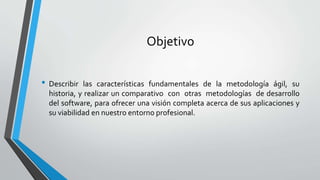 Objetivo
• Describir las características fundamentales de la metodología ágil, su
historia, y realizar un comparativo con otras metodologías de desarrollo
del software, para ofrecer una visión completa acerca de sus aplicaciones y
su viabilidad en nuestro entorno profesional.
 