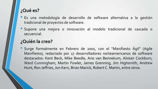 ¿Qué es?
• Es una metodología de desarrollo de software alternativa a la gestión
tradicional de proyectos de software.
• Supone una mejora o innovación al modelo tradicional de cascada o
secuencial.
¿Quién la creo?
• Surge formalmente en Febrero de 2001, con el “Manifiesto Ágil” (Agile
Manifiesto), redactado por 17 desarrolladores norteamericanos de software
destacados: Kent Beck, Mike Beedle, Arie van Bennekum, Alistair Cockburn,
Ward Cunningham, Martin Fowler, James Grenning, Jim Highsmith, Andrew
Hunt, Ron Jeffries, Jon Kern, Brian Marick, Robert C. Martin, entre otros.
 