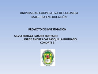 UNIVERSIDAD COOPERATIVA DE COLOMBIA MAESTRIA EN EDUCACIÓN PROYECTO DE INVESTIGACION SILVIA SORAYA  SUÁREZ HURTADO  JORGE ANDRÉS CARRASQUILLA BUITRAGO. COHORTE 3 