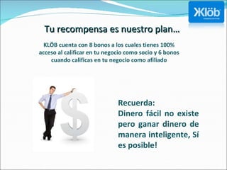 Tu recompensa es nuestro plan… KLÖB cuenta con 8 bonos a los cuales tienes 100% acceso al calificar en tu negocio como socio y 6 bonos cuando calificas en tu negocio como afiliado Recuerda: Dinero fácil no existe pero ganar dinero de manera inteligente, Sí es posible! 