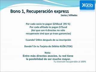 Bono 1, Recuperación express Socios / Afiliados Por cada socio te pagan $250usd  (95 %)  Por cada afiliado te pagan $75usd (Así que con 4 directos no sólo  recuperaste sinó que ya traes ganancias) Cuando? 24hrs después de su inscripción Donde? En tu Tarjeta de Débito KLÖB (TDK) Nota:  Entre más directos asocies, tu red tiene  la posibilidad de ser mucho mayor. Tu inversión recuperable al 100%  