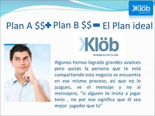 Plan B $$  Algunos hemos logrado grandes avances pero quizás la persona que te está compartiendo este negocio se encuentra en ese mismo proceso, así que no lo juzgues, ve el mensaje y no al mensajero, “si alguien te invita a jugar tenis , no por eso significa que él sea mejor  jugador que tú” Plan A $$  El Plan ideal 