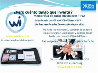 La primera red social de negocios Sistema de Auto Capacitación  Klöb Pro e-learning www.klobpro.com   Las mejores herramientas para tu Éxito www.wiklob.com   ¿Pero cuánto tengo que Invertir? Membresía de socio 700 dólares + IVA  Membresía de afiliado 300 dólares + IVA  (Ambas membresías único costo de por vida) 95 % de los miembros , compran la de socio  ya que se ganan los 8 bonos y podrías ganar  hasta una casa de 600 mil dólares 