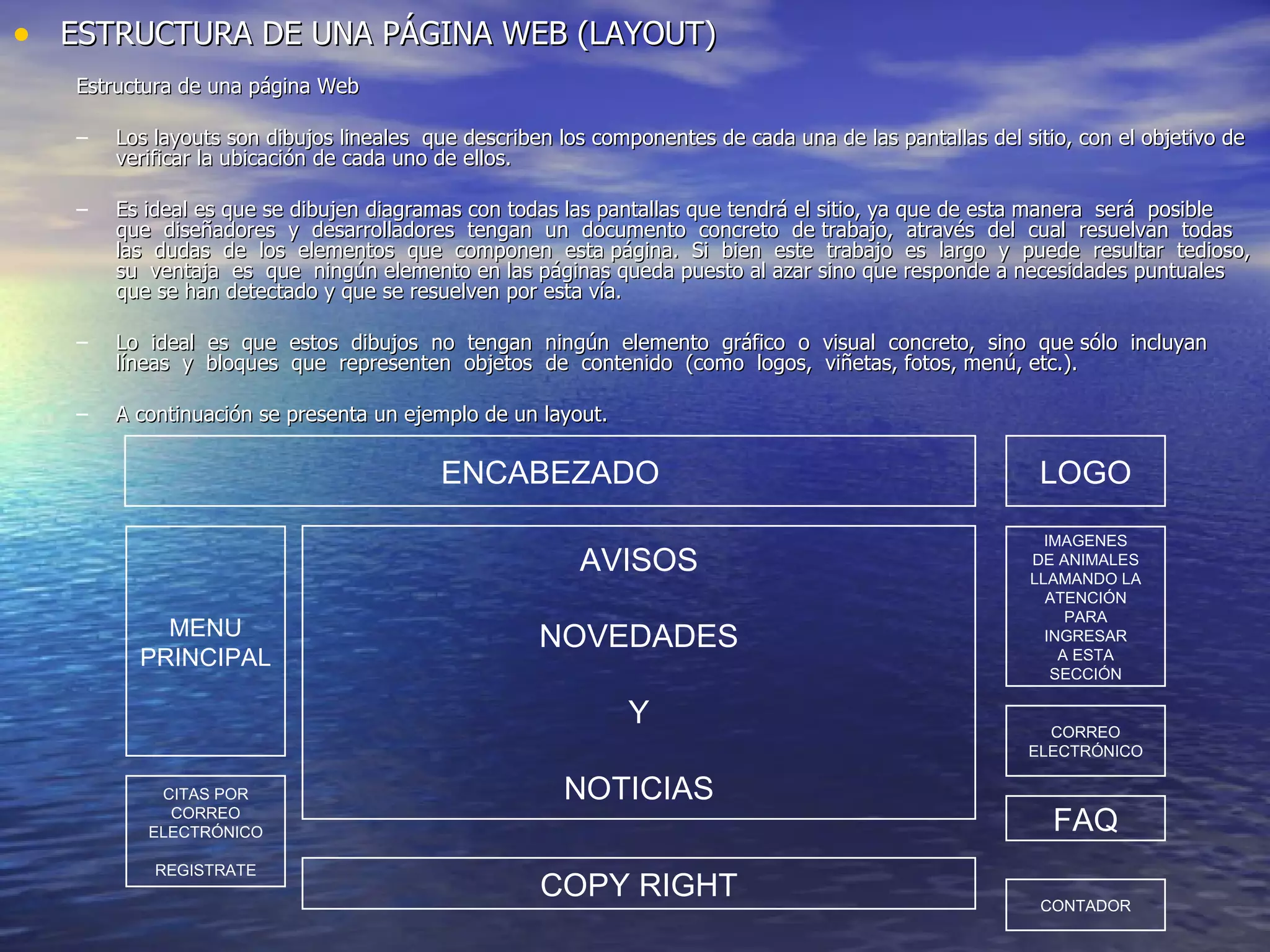 ESTRUCTURA DE UNA PÁGINA WEB (LAYOUT) Estructura de una página Web Los layouts son dibujos lineales  que describen los componentes de cada una de las pantallas del sitio, con el objetivo de verificar la ubicación de cada uno de ellos. Es ideal es que se dibujen diagramas con todas las pantallas que tendrá el sitio, ya que de esta manera  será  posible  que  diseñadores  y  desarrolladores  tengan  un  documento  concreto  de trabajo,  através  del  cual  resuelvan  todas  las  dudas  de  los  elementos  que  componen  esta página.  Si  bien  este  trabajo  es  largo  y  puede  resultar  tedioso,  su  ventaja  es  que  ningún elemento en las páginas queda puesto al azar sino que responde a necesidades puntuales que se han detectado y que se resuelven por esta vía. Lo  ideal  es  que  estos  dibujos  no  tengan  ningún  elemento  gráfico  o  visual  concreto,  sino  que sólo  incluyan  líneas  y  bloques  que  representen  objetos  de  contenido  (como  logos,  viñetas, fotos, menú, etc.). A continuación se presenta un ejemplo de un layout. LOGO ENCABEZADO MENU PRINCIPAL CITAS POR CORREO ELECTRÓNICO REGISTRATE AVISOS NOVEDADES Y NOTICIAS COPY RIGHT IMAGENES DE ANIMALES LLAMANDO LA ATENCIÓN PARA INGRESAR A ESTA SECCIÓN CORREO ELECTRÓNICO FAQ CONTADOR 