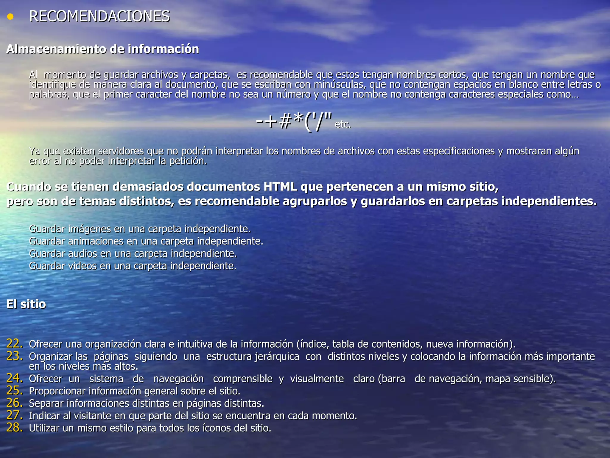 RECOMENDACIONES Almacenamiento de información Al  momento de guardar archivos y carpetas,  es recomendable que estos tengan nombres cortos, que tengan un nombre que identifique de manera clara al documento, que se escriban con minúsculas, que no contengan espacios en blanco entre letras o palabras, que el primer caracter del nombre no sea un número y que el nombre no contenga caracteres especiales como…  -+#*('/"  etc.  Ya que existen servidores que no podrán interpretar los nombres de archivos con estas especificaciones y mostraran algún error al no poder interpretar la petición. Cuando se tienen demasiados documentos HTML que pertenecen a un mismo sitio,  pero son de temas distintos, es recomendable agruparlos y guardarlos en carpetas independientes. Guardar imágenes en una carpeta independiente. Guardar animaciones en una carpeta independiente. Guardar audios en una carpeta independiente. Guardar videos en una carpeta independiente. El sitio Ofrecer una organización clara e intuitiva de la información (índice, tabla de contenidos, nueva información). Organizar las  páginas  siguiendo  una  estructura jerárquica  con  distintos niveles y colocando la información más importante en los niveles más altos. Ofrecer  un  sistema  de  navegación  comprensible  y  visualmente  claro (barra  de navegación, mapa sensible). Proporcionar información general sobre el sitio. Separar informaciones distintas en páginas distintas. Indicar al visitante en que parte del sitio se encuentra en cada momento. Utilizar un mismo estilo para todos los íconos del sitio. 