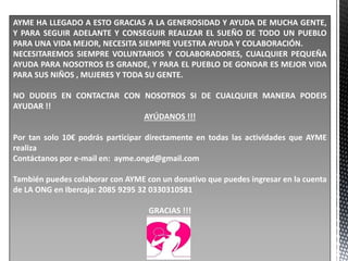 AYME HA LLEGADO A ESTO GRACIAS A LA GENEROSIDAD Y AYUDA DE MUCHA GENTE,
Y PARA SEGUIR ADELANTE Y CONSEGUIR REALIZAR EL SUEÑO DE TODO UN PUEBLO
PARA UNA VIDA MEJOR, NECESITA SIEMPRE VUESTRA AYUDA Y COLABORACIÓN.
NECESITAREMOS SIEMPRE VOLUNTARIOS Y COLABORADORES, CUALQUIER PEQUEÑA
AYUDA PARA NOSOTROS ES GRANDE, Y PARA EL PUEBLO DE GONDAR ES MEJOR VIDA
PARA SUS NIÑOS , MUJERES Y TODA SU GENTE.
NO DUDEIS EN CONTACTAR CON NOSOTROS SI DE CUALQUIER MANERA PODEIS
AYUDAR !!
AYÚDANOS !!!
Por tan solo 10€ podrás participar directamente en todas las actividades que AYME
realiza
Contáctanos por e-mail en: ayme.ongd@gmail.com
También puedes colaborar con AYME con un donativo que puedes ingresar en la cuenta
de LA ONG en Ibercaja: 2085 9295 32 0330310581
GRACIAS !!!
 