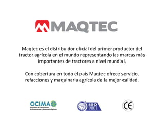 Maqtec es el distribuidor oficial del primer productor del
tractor agrícola en el mundo representando las marcas más
         importantes de tractores a nivel mundial.

  Con cobertura en todo el país Maqtec ofrece servicio,
  refacciones y maquinaria agrícola de la mejor calidad.
 