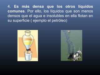 4.  Es más densa que los otros líquidos
comunes.  Por  ello,  los  líquidos  que  son  menos 
densos que el agua e insolubles en ella flotan en 
su superficie ( ejemplo el petróleo)

 