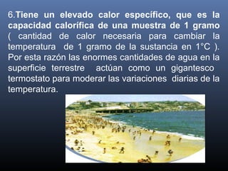 6.Tiene un elevado calor específico, que es la
capacidad calorífica de una muestra de 1 gramo 
(  cantidad  de  calor  necesaria  para  cambiar  la 
temperatura    de  1  gramo  de  la  sustancia  en  1°C  ). 
Por esta razón las enormes cantidades de agua en la 
superficie  terrestre    actúan  como  un  gigantesco   
termostato para moderar las variaciones  diarias de la 
temperatura.

 