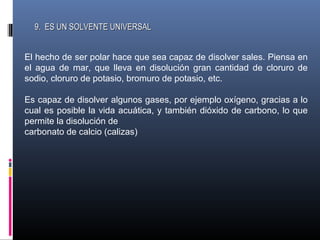 9. ES UN SOLVENTE UNIVERSAL
El hecho de ser polar hace que sea capaz de disolver sales. Piensa en
el agua de mar, que lleva en disolución gran cantidad de cloruro de
sodio, cloruro de potasio, bromuro de potasio, etc.
Es capaz de disolver algunos gases, por ejemplo oxígeno, gracias a lo
cual es posible la vida acuática, y también dióxido de carbono, lo que
permite la disolución de
carbonato de calcio (calizas)

 