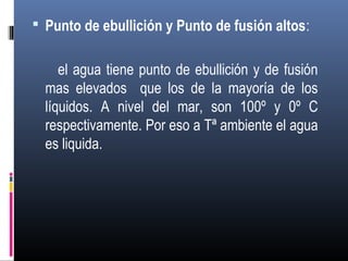 Punto de ebullición y Punto de fusión altos:

el agua tiene punto de ebullición y de fusión
mas elevados que los de la mayoría de los
líquidos. A nivel del mar, son 100º y 0º C
respectivamente. Por eso a Tª ambiente el agua
es liquida.

 