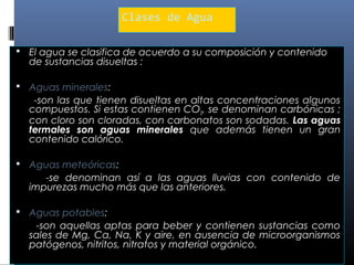 Clases de Agua
 El agua se clasifica de acuerdo a su composición y contenido

de sustancias disueltas :

 Aguas minerales:

-son las que tienen disueltas en altas concentraciones algunos
compuestos. Si estas contienen CO2, se denominan carbónicas ;
con cloro son cloradas, con carbonatos son sodadas. Las aguas
termales son aguas minerales que además tienen un gran
contenido calórico.
 Aguas meteóricas:

-se denominan así a las aguas lluvias con contenido de
impurezas mucho más que las anteriores.
 Aguas potables:

-son aquellas aptas para beber y contienen sustancias como
sales de Mg, Ca, Na, K y aire, en ausencia de microorganismos
patógenos, nitritos, nitratos y material orgánico.

 