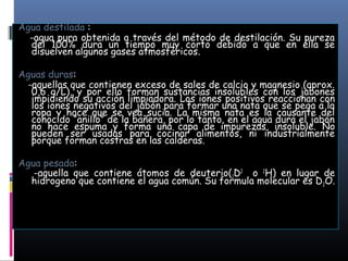 Agua destilada :
-agua pura obtenida a través del método de destilación. Su pureza
del 100% dura un tiempo muy corto debido a que en ella se
disuelven algunos gases atmosféricos.
Aguas duras:
-aquellas que contienen exceso de sales de calcio y magnesio (aprox.
0,6 g/L), y por ello forman sustancias insolubles con los jabones
impidiendo su acción limpiadora. Los iones positivos reaccionan con
los iones negativos del jabón para formar una nata que se pega a la
ropa y hace que se vea sucia. La misma nata es la causante del
conocido “anillo” de la bañera, por lo tanto, en el agua dura el jabón
no hace espuma y forma una capa de impurezas, insoluble. No
pueden ser usadas para cocinar alimentos, ni industrialmente
porque forman costras en las calderas.
Agua pesada:
-aquella que contiene átomos de deuterio(1D2 o 2H) en lugar de
hidrogeno que contiene el agua común. Su formula molecular es D 2O.

 