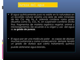 Dureza del agua
 El agua químicamente pura no existe en la naturaleza en

un recorrido natural arrastra una serie de sales minerales
de Na, Ca, Mg, Fe, K, además contiene varios gases
disueltos como O2, CO2, N2, en suspensión contiene arcilla
fina, fragmentos de materia orgánica vegetal, animal y
microorganismos. De acuerdo a su origen y uso del agua
es su grado de pureza.

 El agua por ser una molécula polar

es capaz de disolver
muchas sustancias y como consecuencia siempre tendrá
un grado de dureza que cierto tratamiento químico
puede obtenerse agua blanda.

 