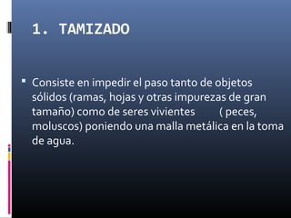 1. TAMIZADO
 Consiste en impedir el paso tanto de objetos

sólidos (ramas, hojas y otras impurezas de gran
tamaño) como de seres vivientes
( peces,
moluscos) poniendo una malla metálica en la toma
de agua.

 