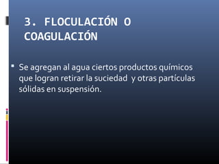 3. FLOCULACIÓN O
COAGULACIÓN
 Se agregan al agua ciertos productos químicos

que logran retirar la suciedad y otras partículas
sólidas en suspensión.

 