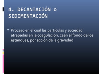 4. DECANTACIÓN o
SEDIMENTACIÓN
 Proceso en el cual las partículas y suciedad

atrapadas en la coagulación, caen al fondo de los
estanques, por acción de la gravedad.

 