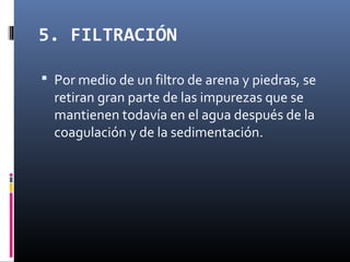 5. FILTRACIÓN
 Por medio de un filtro de arena y piedras, se

retiran gran parte de las impurezas que se
mantienen todavía en el agua después de la
coagulación y de la sedimentación.

 