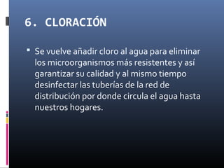 6. CLORACIÓN
 Se vuelve añadir cloro al agua para eliminar

los microorganismos más resistentes y así
garantizar su calidad y al mismo tiempo
desinfectar las tuberías de la red de
distribución por donde circula el agua hasta
nuestros hogares.

 