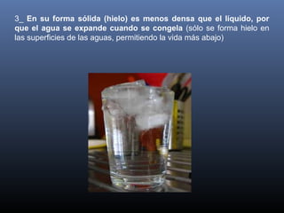 3_ En su forma sólida (hielo) es menos densa que el líquido, por
que el agua se expande cuando se congela (sólo se forma hielo en
las superficies de las aguas, permitiendo la vida más abajo)

 