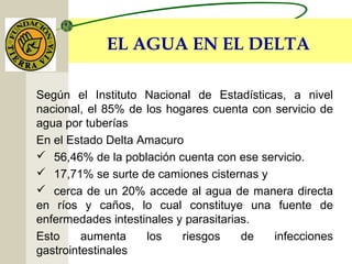 EL AGUA EN EL DELTA
Según el Instituto Nacional de Estadísticas, a nivel
nacional, el 85% de los hogares cuenta con servicio de
agua por tuberías
En el Estado Delta Amacuro
 56,46% de la población cuenta con ese servicio.
 17,71% se surte de camiones cisternas y
 cerca de un 20% accede al agua de manera directa
en ríos y caños, lo cual constituye una fuente de
enfermedades intestinales y parasitarias.
Esto aumenta los riesgos de infecciones
gastrointestinales
 