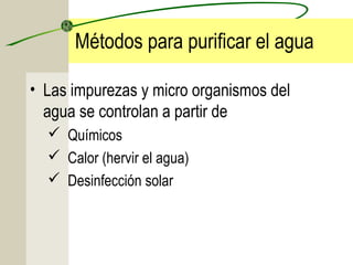 Métodos para purificar el agua
• Las impurezas y micro organismos del
agua se controlan a partir de
 Químicos
 Calor (hervir el agua)
 Desinfección solar
 