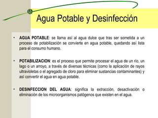 Agua Potable y Desinfección
• AGUA POTABLE: se llama así al agua dulce que tras ser sometida a un
proceso de potabilización se convierte en agua potable, quedando así lista
para el consumo humano.
• POTABILIZACION: es el proceso que permite procesar el agua de un río, un
lago o un arroyo, a través de diversas técnicas (como la aplicación de rayos
ultravioletas o el agregado de cloro para eliminar sustancias contaminantes) y
así convertir el agua en agua potable.
• DESINFECCION DEL AGUA: significa la extracción, desactivación o
eliminación de los microorganismos patógenos que existen en el agua.
 