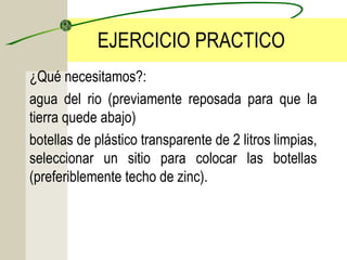 EJERCICIO PRACTICO
¿Qué necesitamos?:
agua del rio (previamente reposada para que la
tierra quede abajo)
botellas de plástico transparente de 2 litros limpias,
seleccionar un sitio para colocar las botellas
(preferiblemente techo de zinc).
 