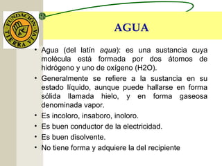 AGUA
• Agua (del latín aqua): es una sustancia cuya
molécula está formada por dos átomos de
hidrógeno y uno de oxígeno (H2O).
• Generalmente se refiere a la sustancia en su
estado líquido, aunque puede hallarse en forma
sólida llamada hielo, y en forma gaseosa
denominada vapor.
• Es incoloro, insaboro, inoloro.
• Es buen conductor de la electricidad.
• Es buen disolvente.
• No tiene forma y adquiere la del recipiente
 