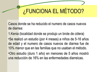 ¿FUNCIONA EL MÉTODO?
Casos donde se ha reducido el numero de casos nuevos
de diarrea:
1.Kenia (localidad donde se produjo un brote de cólera)
•Se realizó un estudio (por 4 meses) a niños de 5-16 años
de edad y el numero de casos nuevos de diarrea fue de
10% menor que en las familias que no usaban el método.
•Otro estudio (duro 1 año) en menores de 5 años mostró
una reducción de 16% en las enfermedades diarreicas.
 