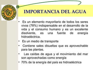 IMPORTANCIA DEL AGUA
• Es un elemento mayoritario de todos los seres
vivos (78%) indispensable en el desarrollo de la
vida y el consumo humano y es un excelente
disolvente, es una fuente de energía
hidroeléctrica.
• Es un medio de transporte
• Contiene sales disueltas que es aprovechable
para las plantas.
• Las caídas de agua y el movimiento del mar
son aprovechadas como energía
• 70% de la energía del país es hidroeléctrica
 