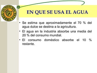 EN QUE SE USA EL AGUA
• Se estima que aproximadamente el 70 % del
agua dulce se destina a la agricultura.
• El agua en la industria absorbe una media del
20 % del consumo mundial.
• El consumo doméstico absorbe el 10 %
restante.
 