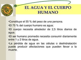 EL AGUA Y EL CUERPO
HUMANO
•Constituye el 55 % del peso de una persona.
•El 75 % del cuerpo humano es agua;
•El cuerpo necesita alrededor de 2,5 litros diarios de
agua.
•El ser humano promedio necesita consumir diariamente
entre 1 y 2 litros de agua.
•La pérdida de agua en las células o deshidratación
puede producir afectaciones que pueden llevar a la
muerte.
 