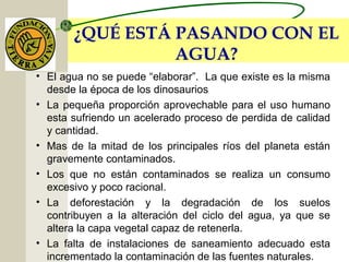 ¿QUÉ ESTÁ PASANDO CON EL
AGUA?
• El agua no se puede “elaborar”. La que existe es la misma
desde la época de los dinosaurios
• La pequeña proporción aprovechable para el uso humano
esta sufriendo un acelerado proceso de perdida de calidad
y cantidad.
• Mas de la mitad de los principales ríos del planeta están
gravemente contaminados.
• Los que no están contaminados se realiza un consumo
excesivo y poco racional.
• La deforestación y la degradación de los suelos
contribuyen a la alteración del ciclo del agua, ya que se
altera la capa vegetal capaz de retenerla.
• La falta de instalaciones de saneamiento adecuado esta
incrementado la contaminación de las fuentes naturales.
 