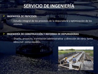 SERVICIO DE INGENIERÍA
 INGENIERÍA DE PROCESOS
- Estudio integral de los procesos de la depuradora y optimización de los
mismos.
 INGENIERÍA DE CONSTRUCCIÓN Y REFORMA DE DEPURADORAS
- Diseño, proyecto, tramitación administrativa y dirección de obra; tanto
obra civil como equipos.
 