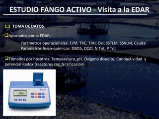 ESTUDIO FANGO ACTIVO - Visita a la EDAR
1.2 TOMA DE DATOS
Aportados por la EDAR:
Parámetros operacionales: F/M, TRC, TRH, Oxi, SSTLM, SSVLM, Caudal
Parámetros físico-químicos: DBO5, DQO, N Tot, P Tot
Tomados por nosotros: Temperatura, pH, Oxígeno disuelto, Conductividad y
potencial Redox (reactores con Nitrificación)
 