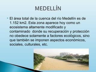    El área total de la cuenca del río Medellín es de
    1.152 km2. Esta zona aparece hoy como un
    ecosistema altamente modificado y
    contaminado  donde su recuperación y protección
    no obedece solamente a factores ecológicos, sino
    que también se imponen aspectos económicos,
    sociales, culturales, etc.
 