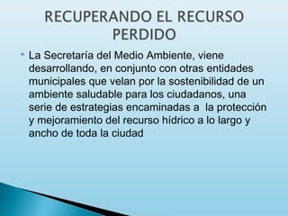    La Secretaría del Medio Ambiente, viene
    desarrollando, en conjunto con otras entidades
    municipales que velan por la sostenibilidad de un
    ambiente saludable para los ciudadanos, una
    serie de estrategias encaminadas a  la protección
    y mejoramiento del recurso hídrico a lo largo y
    ancho de toda la ciudad
 
