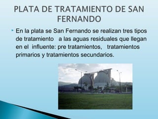    En la plata se San Fernando se realizan tres tipos
    de tratamiento   a las aguas residuales que llegan
    en el influente: pre tratamientos,   tratamientos
    primarios y tratamientos secundarios.
 